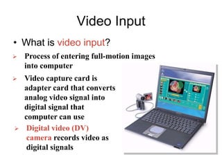 Video Input
• What is video input?
 Process of entering full-motion images
into computer
 Video capture card is
adapter card that converts
analog video signal into
digital signal that
computer can use
 Digital video (DV)
camera records video as
digital signals
 