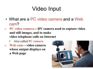 Video Input
• What are a PC video camera and a Web
cam?
 PC video camerac—cDV camera used to capture video
and still images, and to make
video telephone calls on Internet
 Also called PC camera
 Web camc—cvideo camera
whose output displays on
a Web page
 