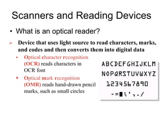Scanners and Reading Devices
• What is an optical reader?
 Optical character recognition
(OCR) reads characters in
OCR font
 Optical mark recognition
(OMR) reads hand-drawn pencil
marks, such as small circles
 Device that uses light source to read characters, marks,
and codes and then converts them into digital data
 