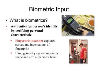 Biometric Input
• What is biometrics?
 Authenticates person’s identity
by verifying personal
characteristic
 Fingerprint scanner captures
curves and indentations of
fingerprint
 Hand geometry system measures
shape and size of person’s hand
 