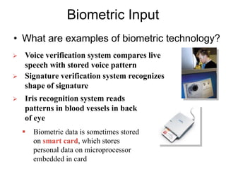 Biometric Input
• What are examples of biometric technology?
 Voice verification system compares live
speech with stored voice pattern
 Signature verification system recognizes
shape of signature
 Iris recognition system reads
patterns in blood vessels in back
of eye
 Biometric data is sometimes stored
on smart card, which stores
personal data on microprocessor
embedded in card
 