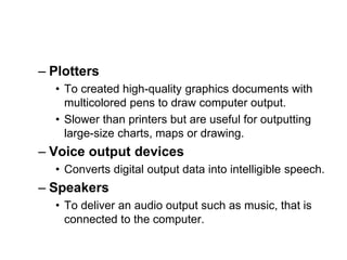– Plotters
• To created high-quality graphics documents with
multicolored pens to draw computer output.
• Slower than printers but are useful for outputting
large-size charts, maps or drawing.
– Voice output devices
• Converts digital output data into intelligible speech.
– Speakers
• To deliver an audio output such as music, that is
connected to the computer.
 