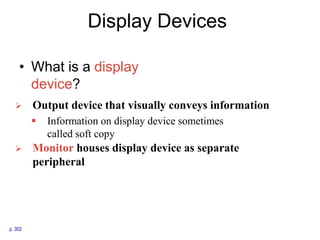 Display Devices
• What is a display
device?
p. 302
 Output device that visually conveys information
 Information on display device sometimes
called soft copy
 Monitor houses display device as separate
peripheral
 