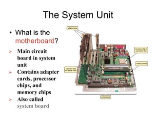 The System Unit
• What is the
motherboard?
 Main circuit
board in system
unit
 Contains adapter
cards, processor
chips, and
memory chips
 Also called
system board
 