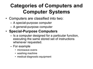 Categories of Computers and
Computer Systems
• Computers are classified into two:
– A special-purpose computer
– A general-purpose computer
• Special-Purpose Computers
– Is a computer designed for a particular function,
executing the same stored set of instructions
whenever requested.
– For example
• microwave ovens
• washing machine
• medical diagnostic equipment
 