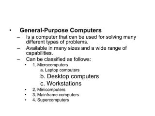 • General-Purpose Computers
– Is a computer that can be used for solving many
different types of problems.
– Available in many sizes and a wide range of
capabilities.
– Can be classified as follows:
• 1. Microcomputers
a. Laptop computers
b. Desktop computers
c. Workstations
• 2. Minicomputers
• 3. Mainframe computers
• 4. Supercomputers
 