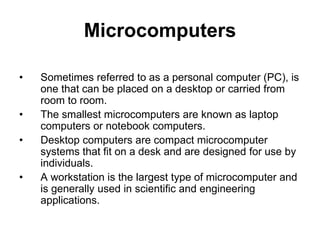 Microcomputers
• Sometimes referred to as a personal computer (PC), is
one that can be placed on a desktop or carried from
room to room.
• The smallest microcomputers are known as laptop
computers or notebook computers.
• Desktop computers are compact microcomputer
systems that fit on a desk and are designed for use by
individuals.
• A workstation is the largest type of microcomputer and
is generally used in scientific and engineering
applications.
 