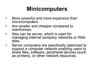 Minicomputers
• More powerful and more expensive than
microcomputers.
• Are smaller and cheaper compared to
mainframes.
• Also can be server, which is used for
managing internal company networks or Web
sites.
• Server computers are specifically optimized to
support a computer network enabling users to
share files, software, peripheral devices (such
as printers), or other network resources.
 
