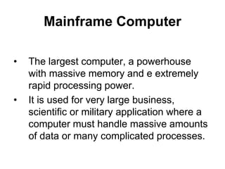 Mainframe Computer
• The largest computer, a powerhouse
with massive memory and e extremely
rapid processing power.
• It is used for very large business,
scientific or military application where a
computer must handle massive amounts
of data or many complicated processes.
 