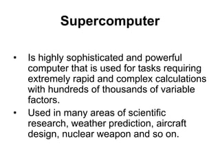 Supercomputer
• Is highly sophisticated and powerful
computer that is used for tasks requiring
extremely rapid and complex calculations
with hundreds of thousands of variable
factors.
• Used in many areas of scientific
research, weather prediction, aircraft
design, nuclear weapon and so on.
 