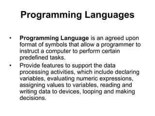 Programming Languages
• Programming Language is an agreed upon
format of symbols that allow a programmer to
instruct a computer to perform certain
predefined tasks.
• Provide features to support the data
processing activities, which include declaring
variables, evaluating numeric expressions,
assigning values to variables, reading and
writing data to devices, looping and making
decisions.
 