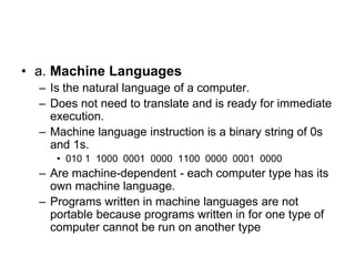 • a. Machine Languages
– Is the natural language of a computer.
– Does not need to translate and is ready for immediate
execution.
– Machine language instruction is a binary string of 0s
and 1s.
• 010 1 1000 0001 0000 1100 0000 0001 0000
– Are machine-dependent - each computer type has its
own machine language.
– Programs written in machine languages are not
portable because programs written in for one type of
computer cannot be run on another type
 