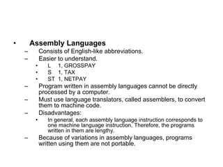 • Assembly Languages
– Consists of English-like abbreviations.
– Easier to understand.
• L 1, GROSSPAY
• S 1, TAX
• ST 1, NETPAY
– Program written in assembly languages cannot be directly
processed by a computer.
– Must use language translators, called assemblers, to convert
them to machine code.
– Disadvantages:
• In general, each assembly language instruction corresponds to
one machine language instruction. Therefore, the programs
written in them are lengthy.
– Because of variations in assembly languages, programs
written using them are not portable.
 