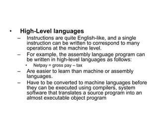 • High-Level languages
– Instructions are quite English-like, and a single
instruction can be written to correspond to many
operations at the machine level.
– For example, the assembly language program can
be written in high-level languages as follows:
• Netpay = gross pay – tax
– Are easier to learn than machine or assembly
languages.
– Have to be converted to machine languages before
they can be executed using compilers, system
software that translates a source program into an
almost executable object program
 
