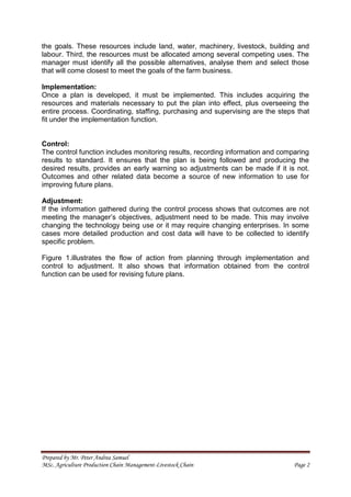 Prepared by Mr. Peter Andrea Samuel
MSc. Agriculture Production Chain Management-Livestock Chain Page 2
the goals. These resources include land, water, machinery, livestock, building and
labour. Third, the resources must be allocated among several competing uses. The
manager must identify all the possible alternatives, analyse them and select those
that will come closest to meet the goals of the farm business.
Implementation:
Once a plan is developed, it must be implemented. This includes acquiring the
resources and materials necessary to put the plan into effect, plus overseeing the
entire process. Coordinating, staffing, purchasing and supervising are the steps that
fit under the implementation function.
Control:
The control function includes monitoring results, recording information and comparing
results to standard. It ensures that the plan is being followed and producing the
desired results, provides an early warning so adjustments can be made if it is not.
Outcomes and other related data become a source of new information to use for
improving future plans.
Adjustment:
If the information gathered during the control process shows that outcomes are not
meeting the manager’s objectives, adjustment need to be made. This may involve
changing the technology being use or it may require changing enterprises. In some
cases more detailed production and cost data will have to be collected to identify
specific problem.
Figure 1.illustrates the flow of action from planning through implementation and
control to adjustment. It also shows that information obtained from the control
function can be used for revising future plans.
 