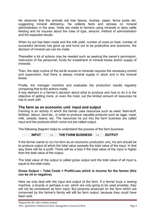 Prepared by Mr. Peter Andrea Samuel
MSc. Agriculture Production Chain Management-Livestock Chain Page 4
He observes that the animals eat tree leaves, bushes, paper, fence posts etc.
suggesting mineral deficiency. He collects facts and advises on mineral
administration in the area. Visits are made to farmers using minerals in dairy cattle
feeding and he inquires about the rules of type, amount, method of administration
and the expected results.
When try out has been made and the milk yield, number of cows on heat, number of
successful services has gone up and turns out to be productive and economic, the
decision of mineral use can be made.
Thereafter a lot of actions may be needed such as seeking the owner’s permission,
instruction of the personnel, funds for investment of mineral boxes and/or supply of
minerals.
Then, the daily routine of the ad-lib access to minerals requires the necessary control
and supervision, that there is always mineral supply in stock and in the mineral
boxes.
Finally, the manager monitors and evaluates the production results regularly
comparing that to the actions made.
A key element in a farmer’s decision about what to produce and how to do it is the
objective of getting more, or even the most, out the limited amount of resources he
has to work with
The farm as an economic unit: input and output
Farming is an activity in which the farmer uses resources such as seed, feed-stuff,
fertilizer, labour, land etc., in order to produce valuable products such as eggs, meat,
milk, cereals, beans, etc. The resources he put into the farm business are called
input and the products which come out are called output.
The following diagram helps to understand the process of the farm business:
If the farmer wants to run his farm as an economic production unit, his aim should be
to produce output of which the total value exceeds the total value of the input. In that
way there will be a profit. There will be a loss if the total value of the input is higher
than the total value of the output.
The total value of the output is called gross output and the total value of all input is
equal to the total costs.
Gross Output − Total Costs = Profit/Loss which is Income for the farmer (this
can be nil or negative).
Here we only deal with the input and output of the farm. If a farmer buys a sewing
machine, a bicycle or perhaps a car, which are only going to be used privately, they
will not be considered as farm input. But products produced on the farm which are
consumed by the farmer's family will still be farm output, because they could have
been sold.
INPUT THE FARM BUSINESS OUTPUT
 