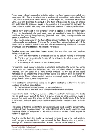 Prepared by Mr. Peter Andrea Samuel
MSc. Agriculture Production Chain Management-Livestock Chain Page 5
These more or less independent activities within one farm business are called farm
enterprises. So, often a farm business is made up of several farm enterprises. Each
individual farm enterprise has its own input and output and sometimes we find that
within one farm business the output of one farm enterprise is the input of another
farm enterprise (for instance, maize is the output of a crop enterprise but when the
same maize is used to feed dairy cattle it becomes the input of the dairy enterprise).
costsis input expressed in kind (‘money’) which is applied in order toobtain output.
Costs may be divided into land costs, costs of long-lasting input (e.g. buildings,
machines, long-lasting living inventory (livestock, tree crops), planting material and
feedstuff,and human labour.
In other words, input used on the farm differs; some input lasts for over a year, other
input can only be used once. Some are for general farm use and others will only be
used in one of the farm's enterprises. For this reason we may also divide costs into
two groups called variable and fixed costs. As follows:
Variable costs are short-term costs (usually for less than one year) and are
defined as costs that:
1. Occur only if something is produced (and do not occur if nothing is produced).
2. Tend to vary according to the size of the enterprise (in other words, with the
volume of output).
3. Can easily be allocated to individual enterprises.
For example, much labour is required in vegetable production. If a farmer has to hire
labour then as production increases the need for hired labour increases too.
Likewise, the fuel costs for a hand tractor increase as the use of the tractor
increases; or the greater the area a farmer plants to a certain crop, the higher the
fertilizer costs. Thus, variable costs in farming are usually costs for seed, fertilizers,
sprays, livestock feeds, veterinary costs etc.
Fixed costs (also called indirect costs) are long-term costs (they last for more than one
year) and are defined as costs that:
1. Remain the same regardless of the volume of output.
2. Do not tend to alter with small changes in the size of an enterprise.
The costs of a tractor hardly vary regardless of how much the tractor is used. The tractor
may be used on any part of the farm. If a farmer grows an extra hectare of maize or
keeps a few more cows, the farmer will hardly increase the tractor costs. If the farmer
stops growing maize or keeping pigs it will not necessarily be possible to avoid all tractor
costs.
The wages of full-time regular farm personnel are also fixed once this personnel has
been hired. Even though a person may be hired to look after a single enterprise, such
as poultry, his or her wages will not vary directly with the number of birds kept or the
number of eggs laid.
If rent is paid for land, this is also a fixed cost because it has to be paid whatever
small changes are made in the organization of the farm. Depreciation and repair of
buildings and machinery are considered as fixed costs for similar reasons.
 