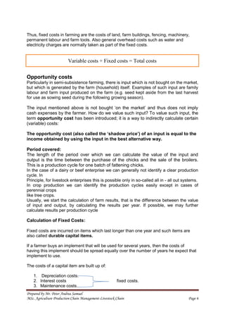 Prepared by Mr. Peter Andrea Samuel
MSc. Agriculture Production Chain Management-Livestock Chain Page 6
Thus, fixed costs in farming are the costs of land, farm buildings, fencing, machinery,
permanent labour and farm tools. Also general overhead costs such as water and
electricity charges are normally taken as part of the fixed costs.
Opportunity costs
Particularly in semi-subsistence farming, there is input which is not bought on the market,
but which is generated by the farm (household) itself. Examples of such input are family
labour and farm input produced on the farm (e.g. seed kept aside from the last harvest
for use as sowing seed during the following growing season).
The input mentioned above is not bought ‘on the market’ and thus does not imply
cash expenses by the farmer. How do we value such input? To value such input, the
term opportunity cost has been introduced; it is a way to indirectly calculate certain
(variable) costs:
The opportunity cost (also called the ‘shadow price’) of an input is equal to the
income obtained by using the input in the best alternative way.
Period covered:
The length of the period over which we can calculate the value of the input and
output is the time between the purchase of the chicks and the sale of the broilers.
This is a production cycle for one batch of fattening chicks.
In the case of a dairy or beef enterprise we can generally not identify a clear production
cycle. In
Principle, for livestock enterprises this is possible only in so-called all in - all out systems.
In crop production we can identify the production cycles easily except in cases of
perennial crops
like tree crops.
Usually, we start the calculation of farm results, that is the difference between the value
of input and output, by calculating the results per year. If possible, we may further
calculate results per production cycle
Calculation of Fixed Costs:
Fixed costs are incurred on items which last longer than one year and such items are
also called durable capital items.
If a farmer buys an implement that will be used for several years, then the costs of
having this implement should be spread equally over the number of years he expect that
implement to use.
The costs of a capital item are built up of:
1. Depreciation costs.
2. Interest costs fixed costs.
3. Maintenance costs.
Variable costs + Fixed costs = Total costs
 