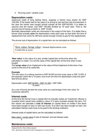Prepared by Mr. Peter Andrea Samuel
MSc. Agriculture Production Chain Management-Livestock Chain Page 7
4. Running costs= variable costs.
Depreciation costs:
areannual costs of long lasting items, suppose a farmer buys tractor for SSP
100,000. If the tractor last for ten years it is wrong to say that the cost of production in
the year the tractor was bought should include all the SSP100,000. It is better to
assume that the tractor cost SSP 100,000 divided by 10 each year. That is, the
annual cost of having a tractor is SSP 10,000.
Normally depreciation costs are recovered in the output of the farm. It is better that a
farmer does actually save the depreciation costs each year so that when the time of
replacement has come he will have saved enough money to pay for the replacement.
The annual cost of depreciation of a capital item can be calculated as follows:
‘New value’ is the value of a new, similar capital item at the time when the
calculation is made. It is not the value of the capital item at the time when it was
bought.
The scrap value of an implement is the value of that implement at the time it has
come to the end of its useful life.
Example
The new value of a milking machine is SSP 50,000 and the scrap value is SSP 10,000. If
the expected useful life is 10 years, how much are then the depreciation costs this year?
See formula above.
Depreciation cost= SSP 50,000 – SSP 10, 000 = SSP 4000
10 years
As a rule of thumb we take the scrap value as a percentage of the new value, for
machinery often20%.
Interest costs
At the time the farmer buys a capital item he actually makes an investment. Money is
invested which would have yielded a return if it were invested outside the farm. For
this reason we calculate a cost of interest on capital items no matter if the items
have been bought on loan or with own funds. If an item has been bought on loan, the
calculated interest costs have to be paid to the lending institution.
Interest costs of capital items can be calculated as follows:
New value + scrap value X rate of interest= annual interest costs.
2
Maintenance costs:
New value- Scrap value= Annual depreciation costs
Useful life in years
 