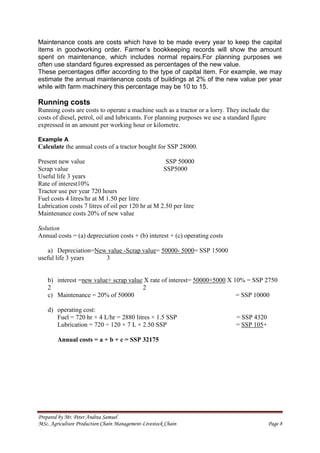 Prepared by Mr. Peter Andrea Samuel
MSc. Agriculture Production Chain Management-Livestock Chain Page 8
Maintenance costs are costs which have to be made every year to keep the capital
items in goodworking order. Farmer’s bookkeeping records will show the amount
spent on maintenance, which includes normal repairs.For planning purposes we
often use standard figures expressed as percentages of the new value.
These percentages differ according to the type of capital item. For example, we may
estimate the annual maintenance costs of buildings at 2% of the new value per year
while with farm machinery this percentage may be 10 to 15.
Running costs
Running costs are costs to operate a machine such as a tractor or a lorry. They include the
costs of diesel, petrol, oil and lubricants. For planning purposes we use a standard figure
expressed in an amount per working hour or kilometre.
Example A
Calculate the annual costs of a tractor bought for SSP 28000.
Present new value SSP 50000
Scrap value SSP5000
Useful life 3 years
Rate of interest10%
Tractor use per year 720 hours
Fuel costs 4 litres/hr at M 1.50 per litre
Lubrication costs 7 litres of oil per 120 hr at M 2.50 per litre
Maintenance costs 20% of new value
Solution
Annual costs = (a) depreciation costs + (b) interest + (c) operating costs
a) Depreciation=New value -Scrap value= 50000- 5000= SSP 15000
useful life 3 years 3
b) interest =new value+ scrap value X rate of interest= 50000+5000 X 10% = SSP 2750
2 2
c) Maintenance = 20% of 50000 = SSP 10000
d) operating cost:
Fuel = 720 hr × 4 L/hr = 2880 litres × 1.5 SSP = SSP 4320
Lubrication = 720 ÷ 120 × 7 L × 2.50 SSP = SSP 105+
Annual costs = a + b + c = SSP 32175
 