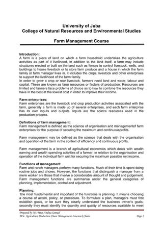 Prepared by Mr. Peter Andrea Samuel
MSc. Agriculture Production Chain Management-Livestock Chain Page 1
University of Juba
College of Natural Resources and Environmental Studies
Farm Management Course
Introduction:
A farm is a piece of land on which a farm household undertakes the agriculture
activities as part of it livelihood. In addition to the land itself, a farm may include
structures erected or built on the land such as fences to control livestock, wells, and
buildings to house livestock or to store farm produce and a house in which the farm
family or farm manager lives in. it includes the crops, livestock and other enterprises
to support the livelihood of the farm family.
In order to grow a crop or rear livestock, farmers need land and water, labour and
capital. These are known as farm resources or factors of production. Resources are
limited and farmers face problems of choice as to how to combine the resources they
have in the best at the lowest cost in order to improve their income.
Farm enterprises:
Farm enterprises are the livestock and crop production activities associated with the
farm, generally a farm is made up of several enterprises, and each farm enterprise
has its own inputs and outputs. Inputs are the scarce resources used in the
production process.
Definitions of farm management:
Farm management is defined as the science of organisation and managementof farm
enterprises for the purpose of securing the maximum and continuousprofits.
Farm management may be defined as the science that deals with the organisation
and operation of the farm in the context of efficiency and continuous profits.
Farm management is a branch of agricultural economics which deals with wealth
earning and wealth spending activities of a farmer, in relation to the organisation and
operation of the individual farm unit for securing the maximum possible net income.
Functions of management:
Farm and ranch managers perform many functions. Much of their time is spent doing
routine jobs and chores. However, the functions that distinguish a manager from a
mere worker are those that involve a considerable amount of thought and judgement.
Farm management functions are summarise under the general categories of
planning, implementation, control and adjustment.
Planning:
The most fundamental and important of the functions is planning. It means choosing
a course of action, policy, or procedure. To formulate a plan, managers must first
establish goals, or be sure they clearly understand the business owner’s goals;
secondly they must identify the quantity and quality of resources available to meet
 