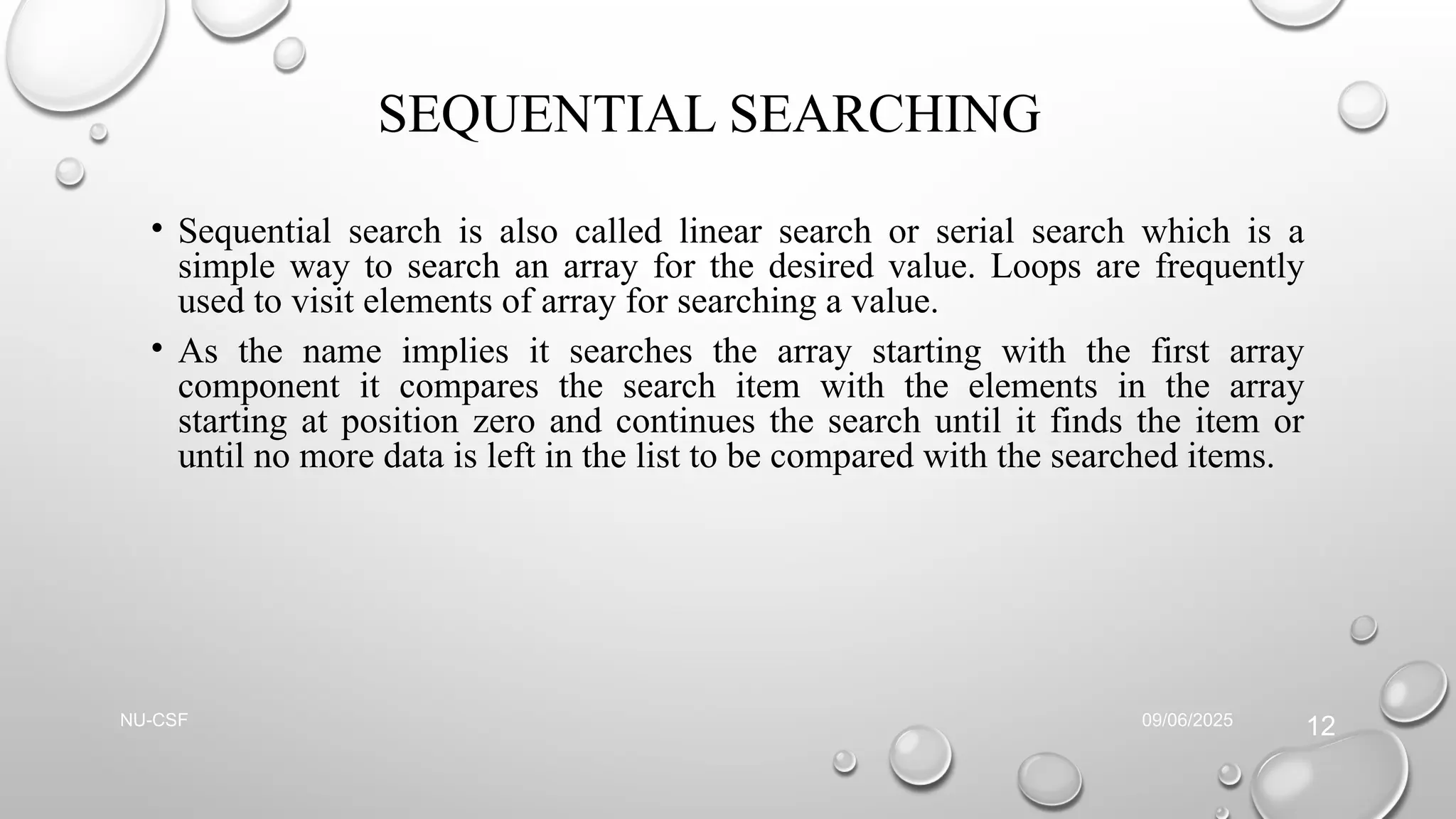 SEQUENTIAL SEARCHING
• Sequential search is also called linear search or serial search which is a
simple way to search an array for the desired value. Loops are frequently
used to visit elements of array for searching a value.
• As the name implies it searches the array starting with the first array
component it compares the search item with the elements in the array
starting at position zero and continues the search until it finds the item or
until no more data is left in the list to be compared with the searched items.
09/06/2025
NU-CSF
12
 