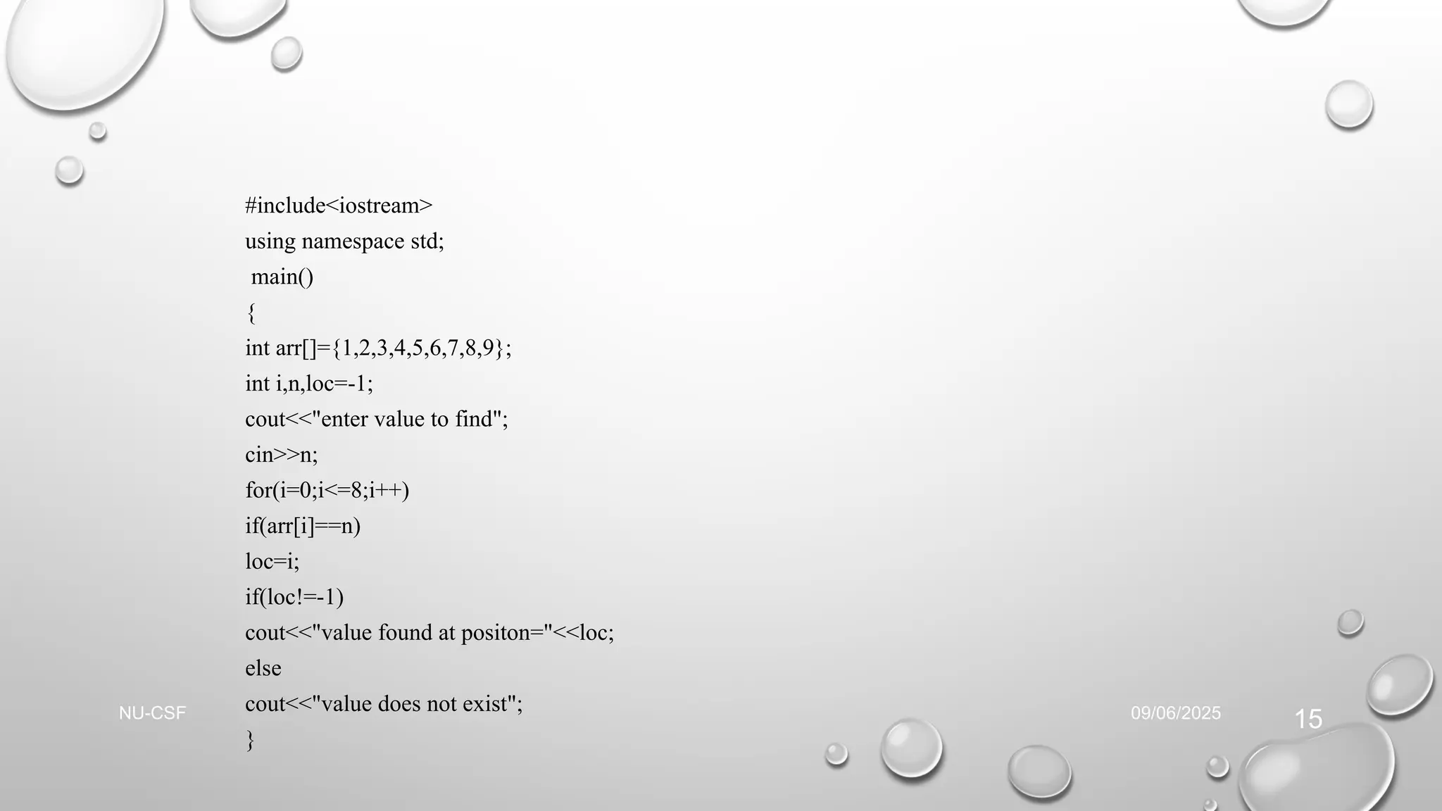 #include<iostream>
using namespace std;
main()
{
int arr[]={1,2,3,4,5,6,7,8,9};
int i,n,loc=-1;
cout<<"enter value to find";
cin>>n;
for(i=0;i<=8;i++)
if(arr[i]==n)
loc=i;
if(loc!=-1)
cout<<"value found at positon="<<loc;
else
cout<<"value does not exist";
}
09/06/2025
NU-CSF
15
 