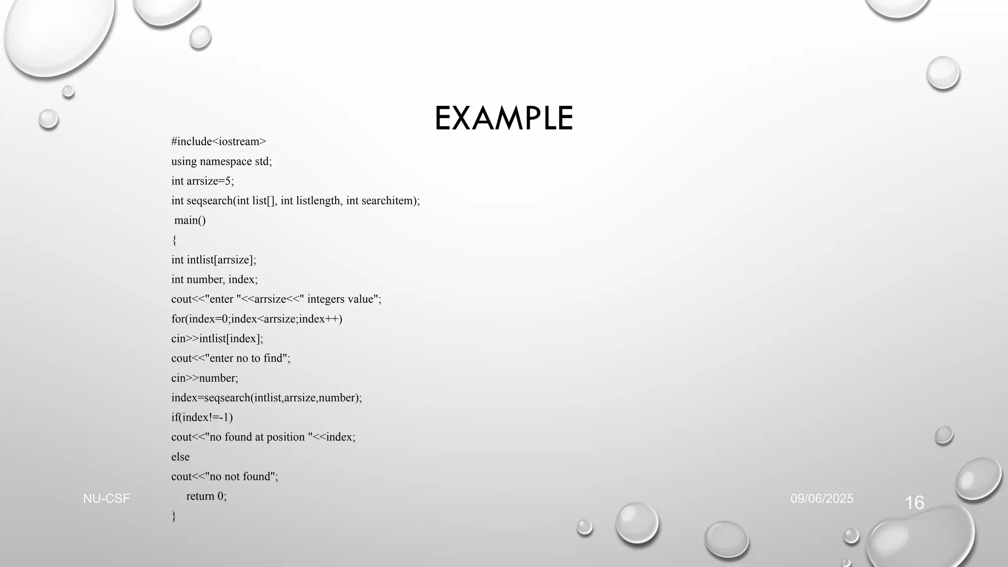 EXAMPLE
#include<iostream>
using namespace std;
int arrsize=5;
int seqsearch(int list[], int listlength, int searchitem);
main()
{
int intlist[arrsize];
int number, index;
cout<<"enter "<<arrsize<<" integers value";
for(index=0;index<arrsize;index++)
cin>>intlist[index];
cout<<"enter no to find";
cin>>number;
index=seqsearch(intlist,arrsize,number);
if(index!=-1)
cout<<"no found at position "<<index;
else
cout<<"no not found";
return 0;
}
09/06/2025
NU-CSF
16
 