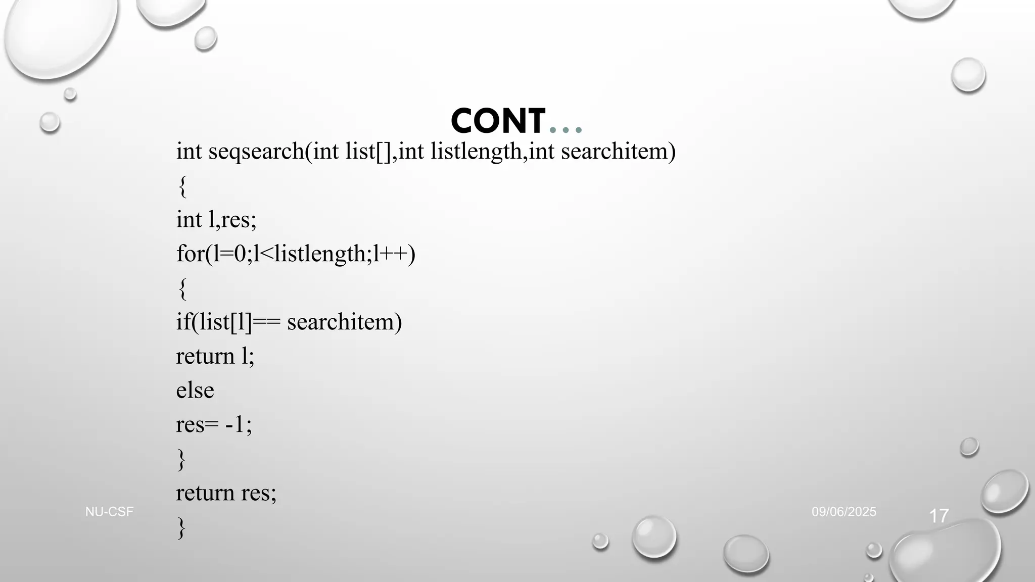 CONT…
int seqsearch(int list[],int listlength,int searchitem)
{
int l,res;
for(l=0;l<listlength;l++)
{
if(list[l]== searchitem)
return l;
else
res= -1;
}
return res;
}
09/06/2025
NU-CSF
17
 