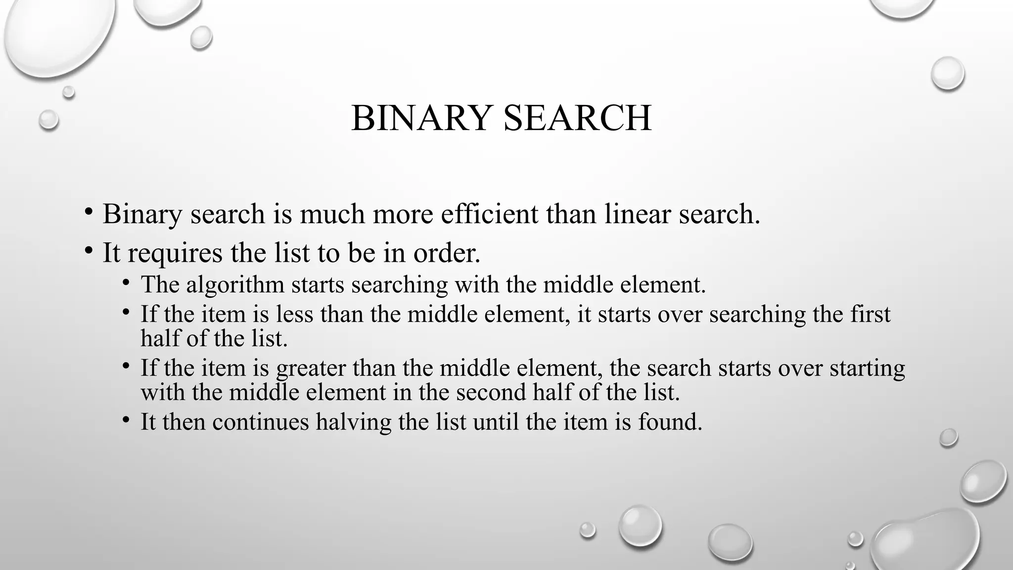 BINARY SEARCH
• Binary search is much more efficient than linear search.
• It requires the list to be in order.
• The algorithm starts searching with the middle element.
• If the item is less than the middle element, it starts over searching the first
half of the list.
• If the item is greater than the middle element, the search starts over starting
with the middle element in the second half of the list.
• It then continues halving the list until the item is found.
 