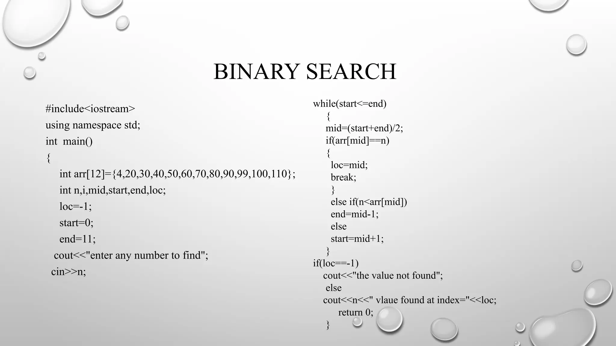 BINARY SEARCH
#include<iostream>
using namespace std;
int main()
{
int arr[12]={4,20,30,40,50,60,70,80,90,99,100,110};
int n,i,mid,start,end,loc;
loc=-1;
start=0;
end=11;
cout<<"enter any number to find";
cin>>n;
while(start<=end)
{
mid=(start+end)/2;
if(arr[mid]==n)
{
loc=mid;
break;
}
else if(n<arr[mid])
end=mid-1;
else
start=mid+1;
}
if(loc==-1)
cout<<"the value not found";
else
cout<<n<<" vlaue found at index="<<loc;
return 0;
}
 