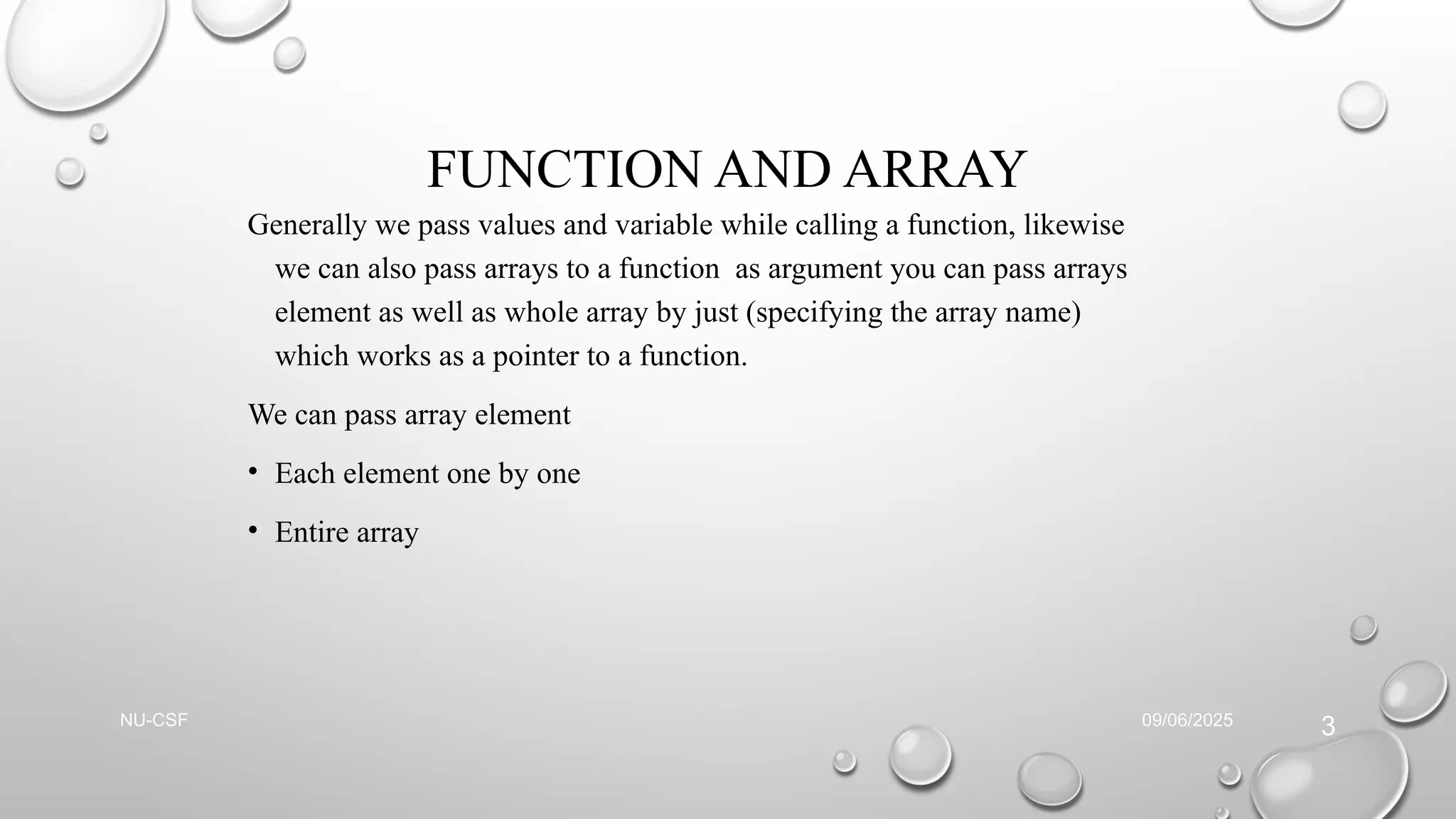 FUNCTION AND ARRAY
Generally we pass values and variable while calling a function, likewise
we can also pass arrays to a function as argument you can pass arrays
element as well as whole array by just (specifying the array name)
which works as a pointer to a function.
We can pass array element
• Each element one by one
• Entire array
09/06/2025
NU-CSF
3
 