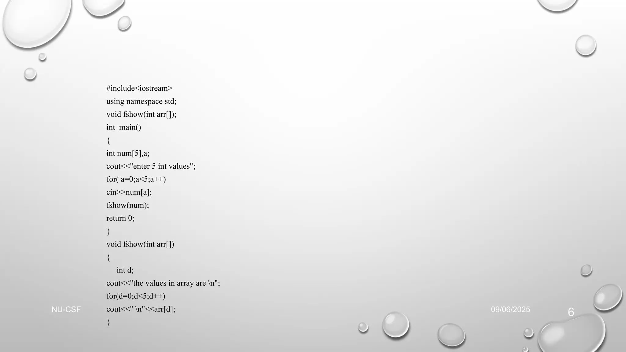 #include<iostream>
using namespace std;
void fshow(int arr[]);
int main()
{
int num[5],a;
cout<<"enter 5 int values";
for( a=0;a<5;a++)
cin>>num[a];
fshow(num);
return 0;
}
void fshow(int arr[])
{
int d;
cout<<"the values in array are n";
for(d=0;d<5;d++)
cout<<" n"<<arr[d];
}
09/06/2025
NU-CSF
6
 