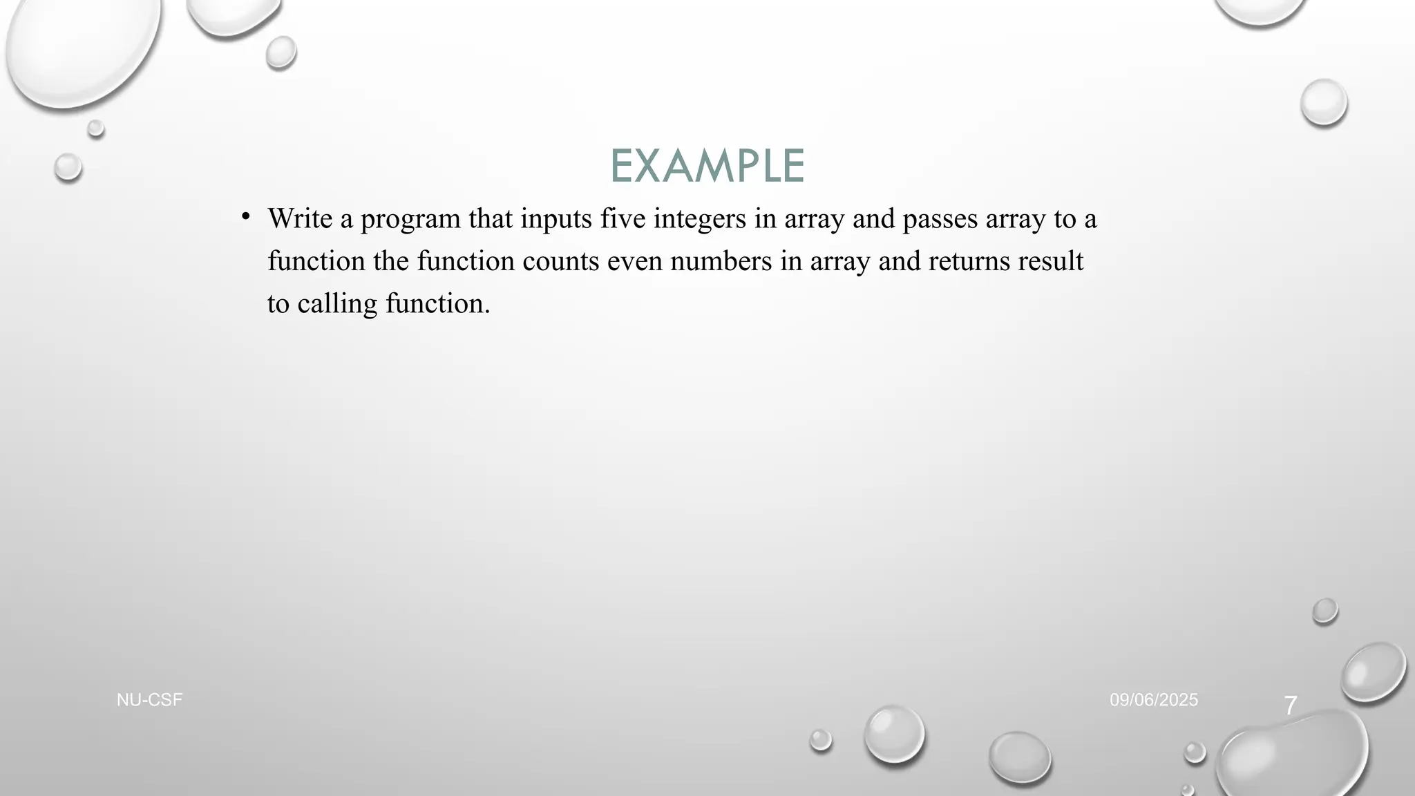 EXAMPLE
• Write a program that inputs five integers in array and passes array to a
function the function counts even numbers in array and returns result
to calling function.
09/06/2025
NU-CSF
7
 