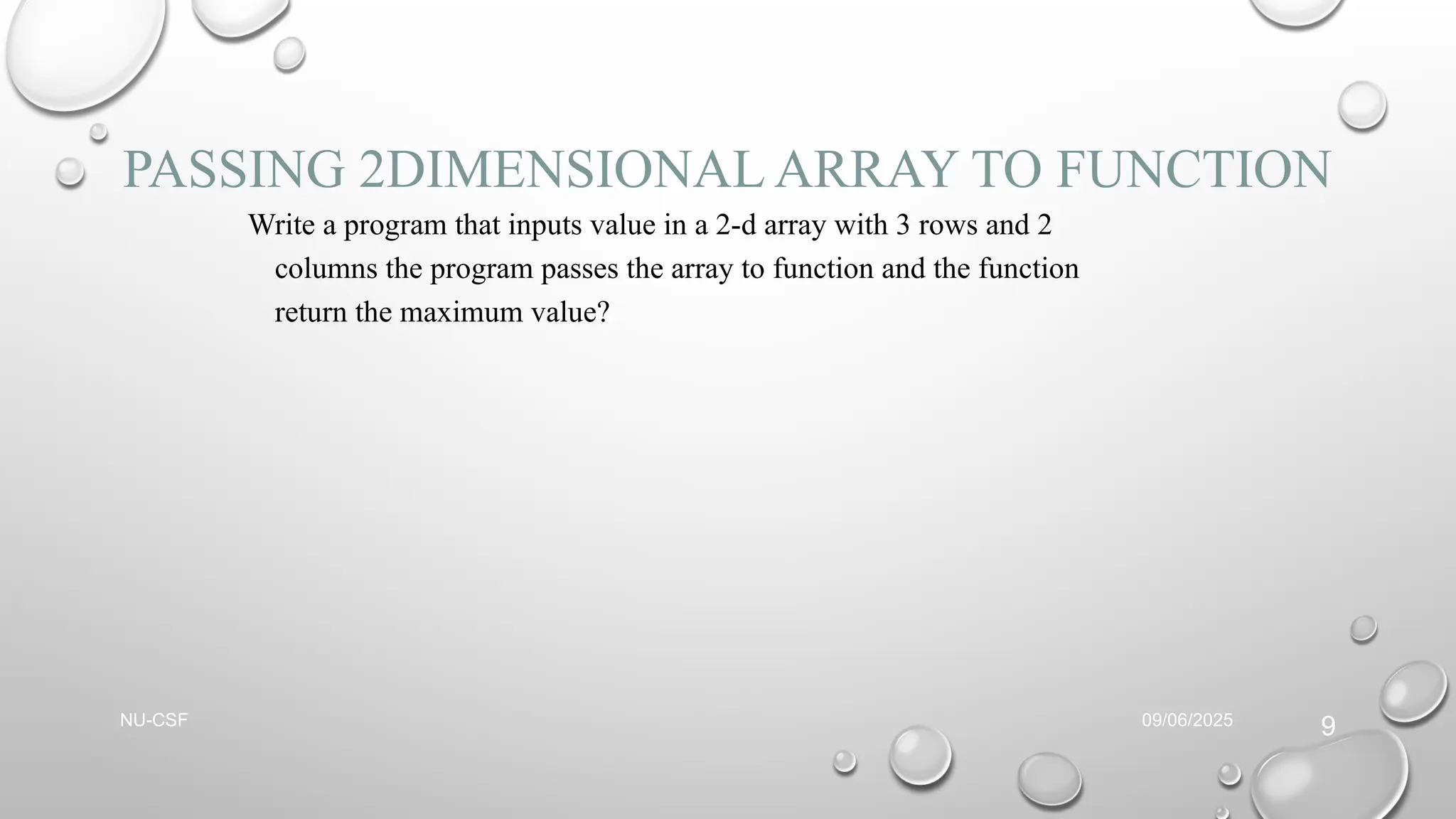 PASSING 2DIMENSIONAL ARRAY TO FUNCTION
Write a program that inputs value in a 2-d array with 3 rows and 2
columns the program passes the array to function and the function
return the maximum value?
09/06/2025
NU-CSF
9
 