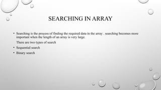 SEARCHING IN ARRAY
• Searching is the process of finding the required data in the array . searching becomes more
important when the length of an array is very large.
There are two types of search
• Sequential search
• Binary search
 
