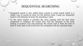 SEQUENTIAL SEARCHING
• Sequential search is also called linear search or serial search which is a
simple way to search an array for the desired value. Loops are frequently
used to visit elements of array for searching a value.
• As the name implies it searches the array starting with the first array
component it compares the search item with the elements in the array
starting at position zero and continues the search until it finds the item or
until no more data is left in the list to be compared with the searched items.
09/06/2025
NU-CSF
12
 