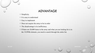 ADVANTAGE
o Simplicity.
o It is easy to understand
o Easy to implement
o Does not require the array to be in order
o The disadvantage is its inefficiency
o If there are 20,000 items in the array and what you are looking for is in
the 19,999th element, you need to search through the entire list.
09/06/2025
NU-CSF
13
 