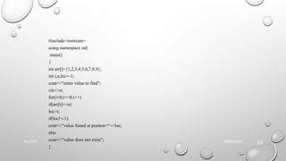 #include<iostream>
using namespace std;
main()
{
int arr[]={1,2,3,4,5,6,7,8,9};
int i,n,loc=-1;
cout<<"enter value to find";
cin>>n;
for(i=0;i<=8;i++)
if(arr[i]==n)
loc=i;
if(loc!=-1)
cout<<"value found at positon="<<loc;
else
cout<<"value does not exist";
}
09/06/2025
NU-CSF
15
 