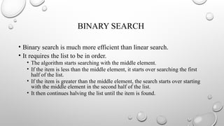 BINARY SEARCH
• Binary search is much more efficient than linear search.
• It requires the list to be in order.
• The algorithm starts searching with the middle element.
• If the item is less than the middle element, it starts over searching the first
half of the list.
• If the item is greater than the middle element, the search starts over starting
with the middle element in the second half of the list.
• It then continues halving the list until the item is found.
 