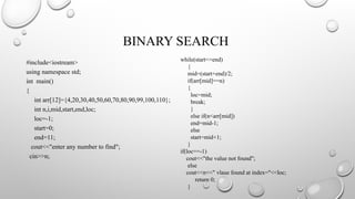 BINARY SEARCH
#include<iostream>
using namespace std;
int main()
{
int arr[12]={4,20,30,40,50,60,70,80,90,99,100,110};
int n,i,mid,start,end,loc;
loc=-1;
start=0;
end=11;
cout<<"enter any number to find";
cin>>n;
while(start<=end)
{
mid=(start+end)/2;
if(arr[mid]==n)
{
loc=mid;
break;
}
else if(n<arr[mid])
end=mid-1;
else
start=mid+1;
}
if(loc==-1)
cout<<"the value not found";
else
cout<<n<<" vlaue found at index="<<loc;
return 0;
}
 