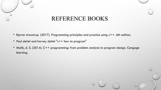 REFERENCE BOOKS
• Bjarne stroustrup. (2017). Programming principles and practice using c++. 6th edition.
• Paul deitel and harvey deitel "c++ how to program"
• Malik, d. S. (2014). C++ programming: from problem analysis to program design. Cengage
learning.
 