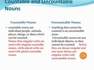 Countable and Uncountable
Nouns
Countable Nouns Uncountable Nouns
 countable nouns are
individual people, animals,
places, things, or ideas which
can be counted.
Notice that singular verbs are
used with singular countable
nouns, while plural verbs are
used with plural countable
nouns
 Anything that cannot be
counted is an uncountable
noun.
Uncountable nouns are not
individual objects, so they
cannot be counted. Notice
they are always singular and
one must always use
singular verbs with
uncountable nouns.
 