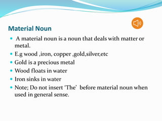 Material Noun
 A material noun is a noun that deals with matter or
metal.
 E.g wood ,iron, copper ,gold,silver,etc
 Gold is a precious metal
 Wood floats in water
 Iron sinks in water
 Note; Do not insert ‘The’ before material noun when
used in general sense.
 