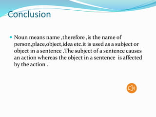 Conclusion
 Noun means name ,therefore ,is the name of
person,place,object,idea etc.it is used as a subject or
object in a sentence .The subject of a sentence causes
an action whereas the object in a sentence is affected
by the action .
 