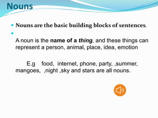 Nouns
 Nouns are the basic building blocks of sentences.

A noun is the name of a thing, and these things can
represent a person, animal, place, idea, emotion
E.g food, internet, phone, party, ,summer,
mangoes, ,night ,sky and stars are all nouns.
 