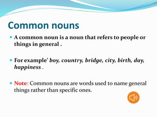 Common nouns
 A common noun is a noun that refers to people or
things in general .
 For example’ boy, country, bridge, city, birth, day,
happiness .
 Note: Common nouns are words used to name general
things rather than specific ones.
 