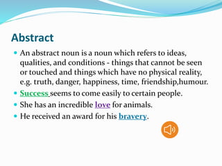 Abstract
 An abstract noun is a noun which refers to ideas,
qualities, and conditions - things that cannot be seen
or touched and things which have no physical reality,
e.g. truth, danger, happiness, time, friendship,humour.
 Success seems to come easily to certain people.
 She has an incredible love for animals.
 He received an award for his bravery.
 