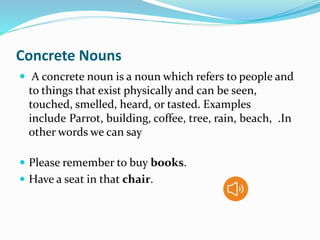 Concrete Nouns
 A concrete noun is a noun which refers to people and
to things that exist physically and can be seen,
touched, smelled, heard, or tasted. Examples
include Parrot, building, coffee, tree, rain, beach, .In
other words we can say
 Please remember to buy books.
 Have a seat in that chair.
 