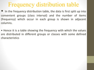 Frequency distribution table
• In the frequency distribution table, the data is first split up into
convenient groups (class interval) and the number of items
(frequency) which occur in each group is shown in adjacent
columns.
• Hence it is a table showing the frequency with which the values
are distributed in different groups or classes with some defined
characteristics
 